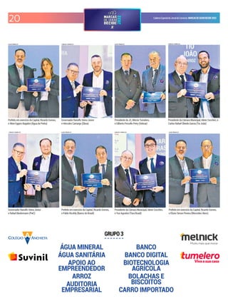 20 CadernoEspecialdoJornaldoComércio MARCASDEQUEMDECIDE2022
ÁGUA MINERAL
ÁGUA SANITÁRIA
APOIO AO
EMPREENDEDOR
ARROZ
AUDITORIA
EMPRESARIAL
BANCO
BANCO DIGITAL
BIOTECNOLOGIA
AGRÍCOLA
BOLACHAS E
BISCOITOS
CARRO IMPORTADO
GRUPO 3
LUIZA PRADO/JC
LUIZA PRADO/JC
CARLOS CHAVES/JC
CARLOS CHAVES/JC
LUIZA PRADO/JC
CARLOS CHAVES/JC
CARLOS CHAVES/JC
LUIZA PRADO/JC
Vivaasuacasa
Prefeito em exercício da Capital, Ricardo Gomes,
e Aline Eggers Bagatini (Água da Pedra)
Governador Ranolfo Vieira Júnior
e Hércules Camargo (Qboa)
Presidente do JC, Mércio Tumelero,
e Gilberto Porcello Petry (Sebrae)
Presidente da Câmara Municipal, Idenir Cecchim, e
Carlos Rafael Obiedo Garcia (Tio João)
Governador Ranolfo Vieira Júnior
e Rafael Biedermann (PwC)
Prefeito em exercício da Capital, Ricardo Gomes,
e Pablo Ricoldy (Banco do Brasil)
Presidente da Câmara Municipal, Idenir Cecchim,
e Yuri Agostini (Yara Brasil)
Prefeito em exercício da Capital, Ricardo Gomes,
e Elizeu Simon Pereira (Mercedes-Benz)
 