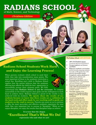 RADIANS SCHOOL
of Math, Science, and Technology
Christmas Edition

The Radians School ADVANTAGE


Radians School Students Work Hard
and Enjoy the Learning Process!




When parents evaluate which school to send their
child, they take into consideration many points. The
most important of these is the academic curriculum a
school has. Enrolling one’s child in Radians School
implies that the parent believes that the academic
offering here affords the child the best opportunity to
successfully pursue their ultimate goals. We fully
understand that Radians School is not for everyone. To compete
successfully in the world requires clear goals and the willingness to work
hard to achieve these. Radians School is proud of the results it has
achieved with its students. We openly share the results of our
students because we know that these results are a validation of
the hard work and effort made by our teaching staff to guide our
students on the road to success. Parents can count on us to continue
to offer the most up-to-date and effective academic experience for your
child. One very important key to success is “discipline.” While no one
enjoys discipline, we enjoy the results that discipline helps us achieve.



It is true that the slogan



“Excellence! That’s What We Do!
represents who and what we are!










100% Full English classes
(excepting Spanish & PR History)
Strong emphasis on Science
and Math
Rigorous academic curriculum
geared towards preparing students
for study in PR and the U.S. with
proven successful results
Completely online platform for
Math, Science, History and
English from 7th grade
Outstanding facilities with 8
basketball courts, a baseball field
and semi-Olympic pool
Extensive agricultural program
with a full-size greenhouse and
hydroponic system (winner of
multiple awards)
Two-time winner of the
prestigious “Presidential Blue
Ribbon Award” for teaching
excellence
Award-winning faculty
Highly satisfied parents
Many co-curricular activities
includes: robotics, tennis, dance,
music, guitar classes, computer
animation, recycling, track and
field, champion volleyball and
softball teams, and much more.
The first and only school in Puerto
Rico recognized as a “National
School of Character”

 