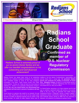 A Virtues-Based Community Bilingual Edition College Preparatory School
Issue 9, December 2014
Radians
School
Graduate
Confirmed as
member of
U.S. Nuclear
Regulatory
Commission
Radians School is extremely proud of
our ex-alumni Daniel Santos and we
offer our heartfelt congratulations on his
outstanding and well-deserved
achievement!
Radians School has always been proud of its outstanding
reputation as a institute of academic excellence. Our graduates
have completed studies at some of the most prestigious
universities in the nation. These include Cornell, Penn State,
Johns Hopkins, Purdue, etc. Today we have one more reason to
celebrate as another of our graduates distinguishes himself in
his field. Our very own Daniel Santos has demonstrated that
commitment and hard work in pursuit of excellence will bear
fruit.
Daniel Santos is a genuine role model for our students. He was
born in Cidra, Puerto Rico, and is the son of two career public
servants: his father an electrical engineer and his mother a high
school principal. He credits his deep Hispanic family roots for
instilling in him the values of perseverance, responsibility, and
serving others from a young age. He graduated Radians
School and continued his studies at University of Puerto
Rico, Mayagüez Campus. By age 20, he had already earned a
bachelor’s degree in electrical engineering from the university
and entered the U.S. Navy as an officer.
For Daniel Santos, becoming a U.S. Navy engineer was the best
way to combine a technical career with service to his country.
While in the U.S. Navy, he graduated from Bettis Reactor
Engineering School in Pittsburgh, earned a master’s degree in
engineering science (mechanical engineering) from the Naval
Post Graduate School, earned an MBA from the University of
Maryland, and obtained his professional engineer license.
 