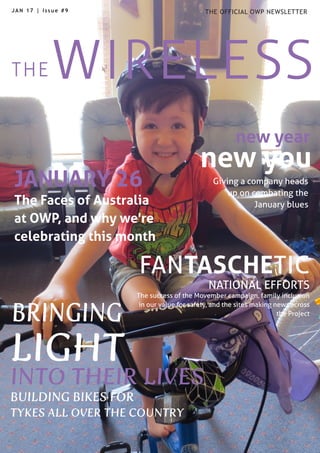 WIRELESSTHE
THE OFFICIAL OWP NEWSLETTERJAN 17 | Issue #9
LIGHT
INTO THEIR LIVES
BUILDING BIKES FOR
TYKES ALL OVER THE COUNTRY
new year
JANUARY 26
The Faces of Australia
at OWP, and why we're
celebrating this month
FANTASCHETIC
NATIONAL EFFORTS
The success of the Movember campaign, family inclusion
in our value for safety, and the sites making news across
the Project
new you
Giving a company heads
up on combating the
January blues
BRINGING
 