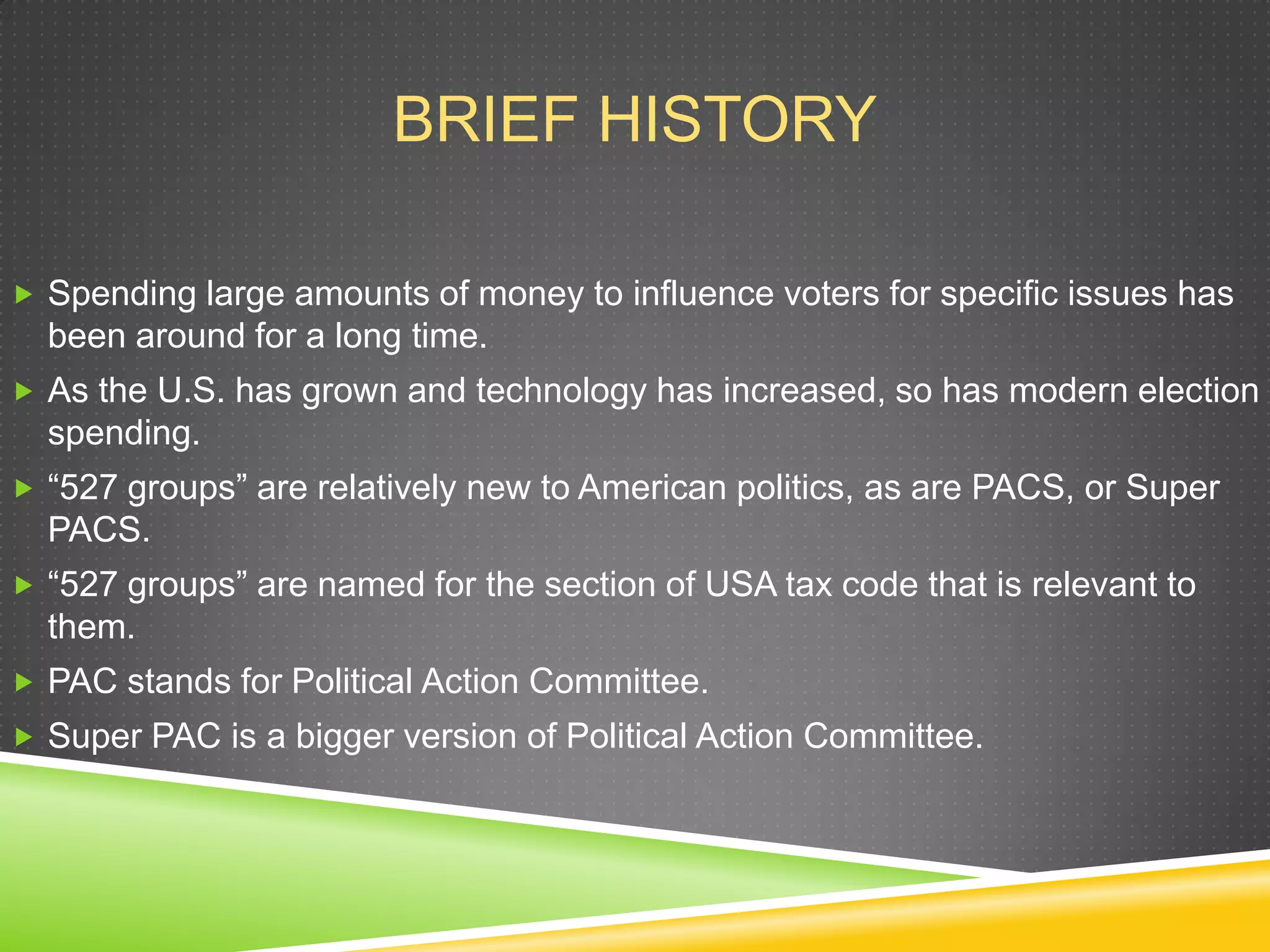 BRIEF HISTORY
 Spending large amounts of money to influence voters for specific issues has

been around for a long time.
 As the U.S. has grown and technology has increased, so has modern election

spending.
 “527 groups” are relatively new to American politics, as are PACS, or Super

PACS.
 “527 groups” are named for the section of USA tax code that is relevant to

them.
 PAC stands for Political Action Committee.
 Super PAC is a bigger version of Political Action Committee.

 