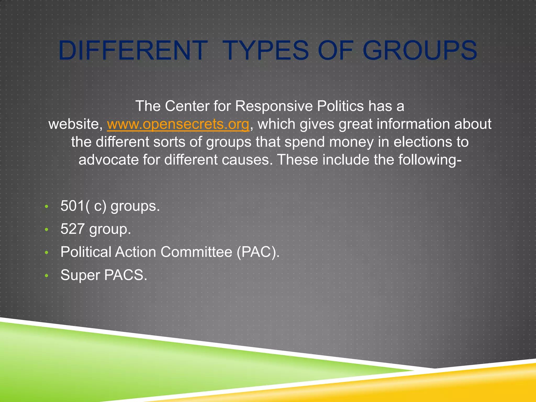 DIFFERENT TYPES OF GROUPS
The Center for Responsive Politics has a
website, www.opensecrets.org, which gives great information about
the different sorts of groups that spend money in elections to
advocate for different causes. These include the following• 501( c) groups.

• 527 group.
• Political Action Committee (PAC).
• Super PACS.

 