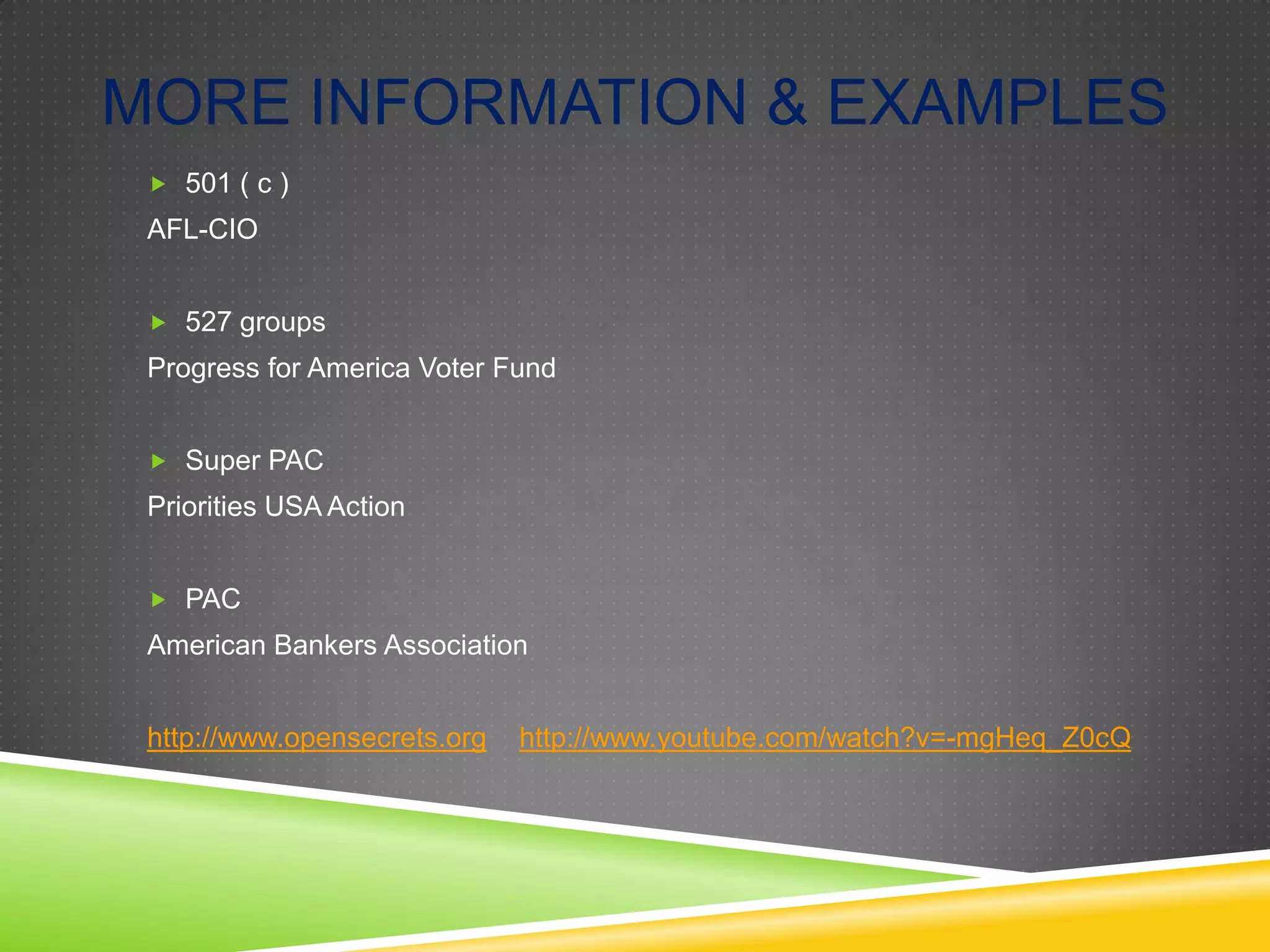 MORE INFORMATION & EXAMPLES
 501 ( c )

AFL-CIO
 527 groups

Progress for America Voter Fund
 Super PAC

Priorities USA Action
 PAC

American Bankers Association
http://www.opensecrets.org

http://www.youtube.com/watch?v=-mgHeq_Z0cQ

 