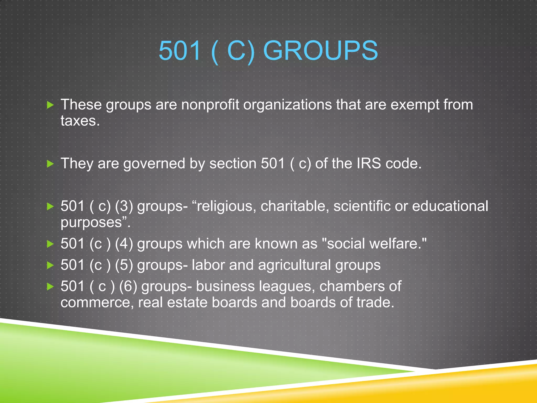 501 ( C) GROUPS
 These groups are nonprofit organizations that are exempt from

taxes.
 They are governed by section 501 ( c) of the IRS code.
 501 ( c) (3) groups- “religious, charitable, scientific or educational

purposes”.
 501 (c ) (4) groups which are known as "social welfare."
 501 (c ) (5) groups- labor and agricultural groups
 501 ( c ) (6) groups- business leagues, chambers of
commerce, real estate boards and boards of trade.

 