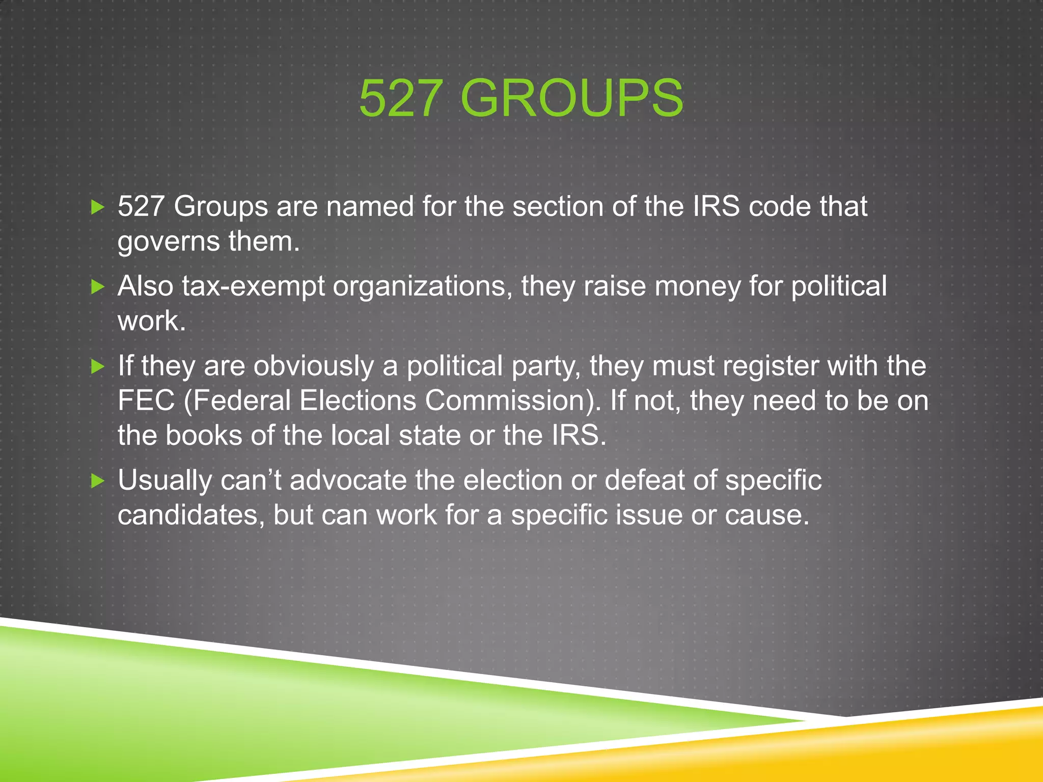 527 GROUPS
 527 Groups are named for the section of the IRS code that

governs them.
 Also tax-exempt organizations, they raise money for political

work.
 If they are obviously a political party, they must register with the

FEC (Federal Elections Commission). If not, they need to be on
the books of the local state or the IRS.
 Usually can’t advocate the election or defeat of specific

candidates, but can work for a specific issue or cause.

 