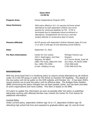 Issue Alert
                                      12-09-01


Program Area:                   Family Independence Program (FIP)


Issue Summary:                  DHS policy effective 10-1-12 requires full-time school
                                attendance by both dependent children and minor
                                parents for continued eligibility for FIP. If FIP is
                                terminated due to inadequate school enrollment or
                                attendance, reinstatement will not occur until the
                                student attends 21 consecutive days of school.


Persons Affected:               All FIP groups with dependent children between ages of 6 and
                                17 or with a child age 18 and attending school fulltime.


Date:                           September 27, 2012


For More Information:           Center for Civil Justice           Michigan Poverty Law
                                320 S. Washington, 2nd Floor       Program
                                Saginaw, MI 48607                  611 Church Street, Suite 4A
                                (989) 755-3120, (800)724-7441      Ann Arbor, MI 48104-3000
                                Fax: (989) 755-3558                (734) 998-6100
                                E-mail: info@ccj-mi.org            (734) 998-9125 Fax


BACKGROUND

DHS has announced that it is modifying policy to require school attendance by all children
under 16 in the FIP group in order for the family to maintain FIP eligibility. The details of
the new policy will not be public on the DHS website until October 1st. It has been DHS’s
recent practice not to post the policy until its effective date. The Bridges Policy Bulletin
(BPB) announcing the policy changes has not been posted, either, but has been provided
to some organizations and news outlets. This Alert is based on the BPB.

CCJ plans to update this information as soon as possible after the policy is published.
Advocates working with affected families may contact the Center for Civil Justice for
additional information.

Current Policy
Under current policy, dependent children age 16 or 17, dependent children age 18
attending high school full time and expected to graduate before age 19, and all minor
 
