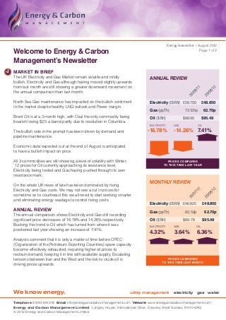 Energy Newsletter / August 2012

Welcome to Energy & Carbon                                                                                          Page 1 of 2


Management’s Newsletter
MARKET IN BRIEF
The UK Electricity and Gas Market remain volatile and mildly                     ANNUAL REVIEW
bullish. Electricity and Gas although having moved slightly upwards
from last month are still showing a greater downward movement on




                                                                                                                 11


                                                                                                                                12
the annual comparison than last month.




                                                                                                               8/


                                                                                                                              8/
                                                                                                             /0


                                                                                                                            /0
                                                                                                           30


                                                                                                                          29
North Sea Gas maintenance has impacted on the bullish sentiment                  Electricity (£ MW)	 £58.700 	 £48.850
in the market despite healthy LNG outlook and Power margin.
                                                                                 Gas (ppTh)	              73.125p 	 62.70p
Brent Oil is at a 3 month high, with Coal the only commodity being               Oil ($ Brl)	            $88.90 	 $95.49
bearish losing $2.5 a barrel partly due to resolution in Columbia.
                                                                                 ELECTRICITY       GAS              OIL

The bullish side in the prompt has been driven by demand and                    -16.78%            -14.26% 7.41%
pipeline maintenance.

Economic data expected out at the end of August is anticipated
to have a bullish impact on price.

All 3 commodities are still showing a level of volatility with Winter                       Prices compared
’12 prices for Oil currently approaching its resistance level,                            to this time last year
Electricity being tested and Gas having pushed through its own
resistance mark.
                                                                                 MONTHLY REVIEW
On the whole UK news of late has been dominated by rising
Electricity and Gas costs. We may not see a cut in prices for




                                                                                                                                12
                                                                                                                  2
                                                                                                               7/1


                                                                                                                              8/
sometime so to counteract this we all need to start working smarter

                                                                                                                            /0
                                                                                                             /0
                                                                                                           30


                                                                                                                          29
and eliminating energy wastage to control rising costs.
                                                                                 Electricity (£ MW)	 £46.825	             £48.850
ANNUAL REVIEW                                                                    Gas (ppTh)	              60.50p 	         62.70p
The annual comparison shows Electricity and Gas still recording
significant price decreases of 16.78% and 14.26% respectively.                   Oil ($ Brl)	            $ 89.78	         $95.49
Bucking this trend is Oil which has turned from where it was                     ELECTRICITY       GAS              OIL
positioned last year showing an increase of 7.41%.
                                                                                 4.32%             3.64%            6.36%
Analysts comment that it is only a matter of time before OPEC
(Organization of the Petroleum Exporting Countries) spare capacity
become effectively exhausted, requiring higher oil prices to
restrain demand, keeping it in line with available supply. Escalating
tensions between Iran and the West and the risk to crude oil is                             Prices compared
                                                                                         TO this time last month
driving prices upwards.




We know energy.                                                         utility management         electricity gas water

Telephone 01293 651218 Email info@energyandcarbonmanagement.com Website www.energyandcarbonmanagement.com
Energy and Carbon Management Limited Longley House, International Drive, Crawley, West Sussex, RH10 6AQ
© 2012 Energy and Carbon Management Limited
 