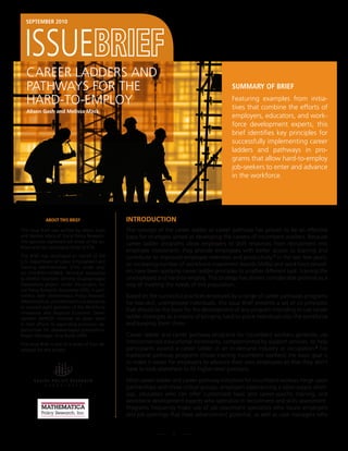 sePteMber 2010




   CAREER LADDERS AnD
   PAThWAyS FOR ThE                                                                             suMMAry of brief

   hARD-TO-EMPLOy                                                                               Featuring examples from initia-
                                                                                                tives that combine the efforts of
   Alison Gash and Melissa Mack
                                                                                                employers, educators, and work-
                                                                                                force development experts, this
                                                                                                brief identifies key principles for
                                                                                                successfully implementing career
                                                                                                ladders and pathways in pro-
                                                                                                grams that allow hard-to-employ
                                                                                                job-seekers to enter and advance
                                                                                                in the workforce.




             About this brief                     IntroductIon
This Issue Brief was written by Alison Gash       The concept of the career ladder or career pathway has proven to be an effective
and Melissa Mack of Social Policy Research.       basis for strategies aimed at developing the careers of incumbent workers. Because
The opinions expressed are those of the au-       career ladder programs allow employers to shift resources from recruitment into
thors and not necessarily those of ETA.
                                                  employee investment, they provide employees with better access to training and
This Brief was developed on behalf of the         contribute to improved employee retention and productivity.1 In the last few years,
U.S. Department of Labor, Employment and
                                                  an increasing number of workforce investment boards (WIBs) and workforce provid-
Training Administration (ETA) under proj-
ect DOLB091A20808, Technical Assistance           ers have been applying career ladder principles to a rather different task: training the
to WIRED Grantees Serving Disadvantaged           unemployed and hard-to-employ. This strategy has shown considerable promise as a
Populations project. Under this project, So-      way of meeting the needs of this population.
cial Policy Research Associates (SPR), in part-
nership with Mathematica Policy Research          Based on the successful practices employed by a range of career pathways programs
(Mathematica), provided technical assistance      for low-skill, unemployed individuals, this Issue Brief presents a set of six principles
to assisted eight grantees of the Workforce
                                                  that should be the basis for the development of any program intending to use career
Innovation and Regional Economic Devel-
opment (WIRED) Initiative to assist them          ladder strategies as a means of bringing hard-to-place individuals into the workforce
in their efforts to expanding economic op-        and keeping them there.
portunities for disadvantaged populations.
Project Manager: Vinz Koller (SPR).               Career ladder and career pathway programs for incumbent workers generally use
This Issue Brief is one of a series of four de-   interconnected educational increments, complemented by support services, to help
veloped for this project.                         participants ascend a career ladder in an in-demand industry or occupation.2 For
                                                  traditional pathway programs (those training incumbent workers) the basic goal is
                                                  to make it easier for employers to advance their own employees so that they don’t
                                                  have to look elsewhere to fill higher-level positions.

                                                  Most career-ladder and career-pathway initiatives for incumbent workers hinge upon
                                                  partnerships with three critical groups: employers experiencing a labor-supply short-
                                                  age, educators who can offer customized basic and career-specific training, and
                                                  workforce development experts who specialize in recruitment and skills assessment.
                                                  Programs frequently make use of job placement specialists who locate employers
                                                  and job openings that have advancement potential, as well as case managers who


                                                                      1
 