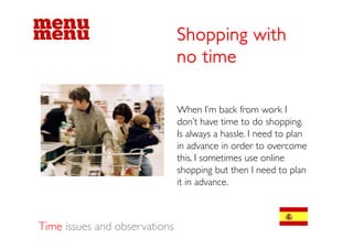 Shopping with
                               no time

                               When I’m back from work I
                               don t
                               don’t have time to do shopping.
                               Is always a hassle. I need to plan
                               in advance in order to overcome
                               this. I sometimes use online
                               shopping but then I need to plan
                               it in advance.
                                     advance



Time issues and observations
 