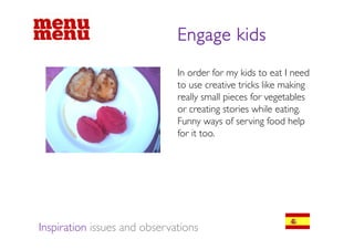 Engage kids
                              In order for my kids to eat I need
                              to use creative tricks like making
                              really small pieces for vegetables
                              or creating stories while eating.
                              Funny ways of serving food help
                                    y y              g         p
                              for it too.




Inspiration issues and observations
 