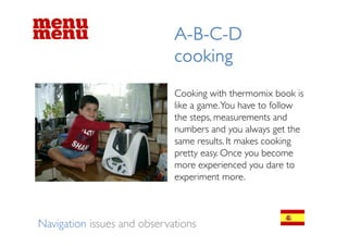 ABCD
                             A-B-C-D
                             cooking
                             Cooking with thermomix book is
                             like a game. You have to follow
                             the steps, measurements and
                             numbers and you always get the
                             same results. It makes cooking
                             pretty easy. O
                                 tt       Once you bbecome
                             more experienced you dare to
                             experiment more
                                          more.



Navigation issues and observations
 