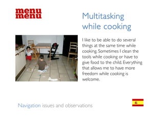 Multitasking
                             while cooking
                             I like to be able to do several
                             things at th same ti
                             thi      t the       time while
                                                        hil
                             cooking. Sometimes I clean the
                             tools while cooking or have to
                             give food to the child. Everything
                             that allows me to have more
                             freedom while cooking is
                             welcome.




Navigation issues and observations
 