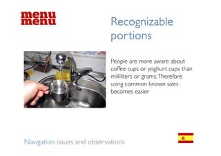 Recognizable
                             por tions

                             People
                             P l are more aware about    b t
                             coffee cups or yoghurt cups than
                             milliliters or grams. Therefore
                             using common known sizes
                             becomes easier




Navigation issues and observations
 