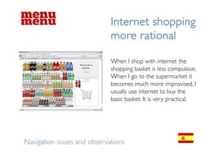 Internet shopping
                             more rational

                             When h
                             Wh I shop with internet th
                                               ith i t    t the
                             shopping basket is less compulsive.
                             When I go to the supermarket it
                             becomes much more improvised. I
                             usually use internet to buy the
                             basic basket. It is very practical.




Navigation issues and observations
 