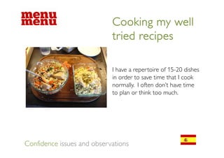 Cooking my well
                            tried recipes

                            I have a repertoire of 15-20 dishes
                            in order to save time that I cook
                            normally. I often don’t have time
                            to plan or think too much.




Confidence issues and observations
 