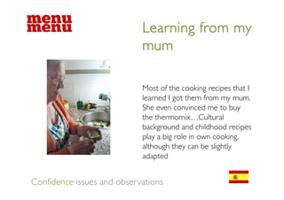 Learning from my
                            mum

                            Most of the cooking recipes that I
                            learned I got them from my mum.
                            She even convinced me to buy
                            the thermomix…Cultural
                            background and childhood recipes
                            play a big role in own cooking,
                            although they can be slightly
                            adapted


Confidence issues and observations
 
