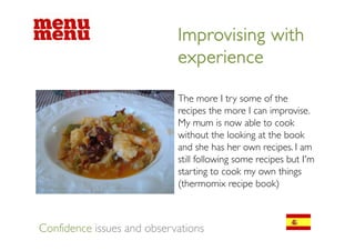 Improvising with
                            experience

                            The
                            Th more I t some of the
                                          try        f th
                            recipes the more I can improvise.
                            My mum is now able to cook
                            without the looking at the book
                            and she has her own recipes. I am
                            still following some recipes but I'm
                            starting to cook my own things
                            (thermomix recipe book)



Confidence issues and observations
 