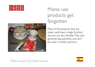 Mono use
                            products get
                            forgotten
                            Most of the products that are
                            never used have a single function
                                                  g
                            and are not very flexible. They also
                            generate big quantities and can’t
                            be
                            b used in smaller portions.
                                  di       ll       i




Other issues and observations
 