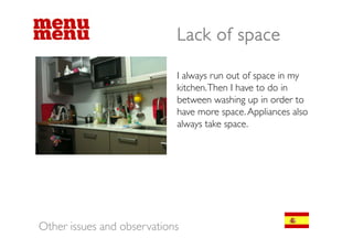 Lack of space

                            I always run out of space in my
                            kitchen. Then I have to do in
                            between washing up in order to
                            b             hi      i    d
                            have more space. Appliances also
                            always take space
                                        space.




Other issues and observations
 