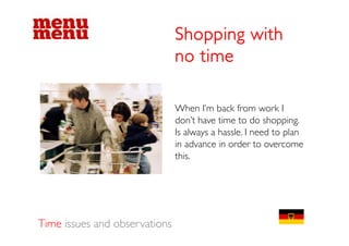 Shopping with
                               no time

                               When I’m back from work I
                               don t
                               don’t have time to do shopping.
                               Is always a hassle. I need to plan
                               in advance in order to overcome
                               this.




Time issues and observations
 