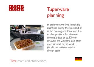 Tuperware
                               planning
                               In order to save time I cook big
                                                              g
                               quantities during the weekend or
                               in the evening and then save it in
                               smaller portions f the next
                                    ll      i    for h
                               coming 2 days or so. Dinner
                               leftovers are welcome and often
                               used for next day at work
                               (
                               (lunch), sometimes also for
                                       )
                               dinner again.


Time issues and observations
 