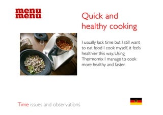 Quick and
                               healthy cooking
                               I usually lack time but I still want
                                       y
                               to eat food I cook myself, it feels
                               healthier this way. Using
                               Thermomix I manage to cook
                               Th          i                    k
                               more healthy and faster.




Time issues and observations
 
