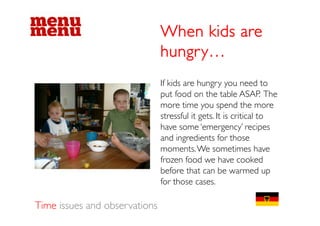 When kids are
                               hungry…
                               If kids are hungry you need to
                                                 g yy
                               put food on the table ASAP. The
                               more time you spend the more
                               stressfull iit gets. I iis criticall to
                                      f             It      ii
                               have some ‘emergency’ recipes
                               and ingredients for those
                               moments. We sometimes have
                               frozen food we have cooked
                               before that can be warmed up
                               for those cases.

Time issues and observations
 