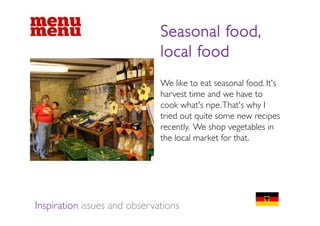 Seasonal food,
                              local food
                              We like to eat seasonal food. It's
                              harvest time and we have to
                              cook what's ripe.That's why I
                              tried out quite some new recipes
                                i d       i                 i
                              recently. We shop vegetables in
                              the local market for that.
                                                   that




Inspiration issues and observations
 