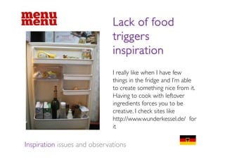 Lack of food
                              triggers
                              inspiration
                              I really like when I have few
                              things in the fridge and I m able
                                                         I’m
                              to create something nice from it.
                              Having to cook with leftover
                              ingredients forces you to be
                              creative. I check sites like
                              http://www.wunderkessel.de/ for
                              it

Inspiration issues and observations
 