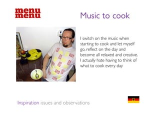 Music to cook

                              I switch on the music when
                              starting to cook and let myself
                              go, reflect on the day and
                              become all relaxed and creative.
                              I actually hate having to think of
                              what to cook every day




Inspiration issues and observations
 