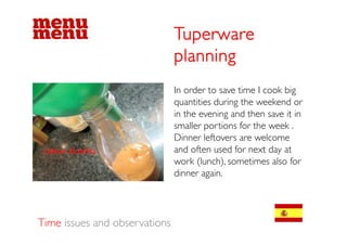 Tuperware
                               planning
                               In order to save time I cook big
                                                              g
                               quantities during the weekend or
                               in the evening and then save it in
                               smaller portions f the week .
                                    ll      i    for h      k
                               Dinner leftovers are welcome
                               and often used for next day at
                               work (lunch), sometimes also for
                                        g
                               dinner again.




Time issues and observations
 