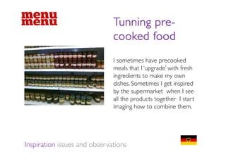 Tunning pre-
                                      pre
                              cooked food
                              I sometimes have precooked
                              meals that I ‘upgrade’ with fresh
                              ingredients to make my own
                              dishes. Sometimes I get inspired
                              by the supermarket when I see
                              all the products t th I start
                                ll th    d t together t t
                              imaging how to combine them.




Inspiration issues and observations
 