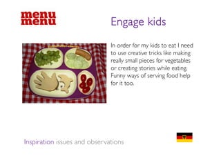 Engage kids
                              In order for my kids to eat I need
                              to use creative tricks like making
                              really small pieces for vegetables
                              or creating stories while eating.
                              Funny ways of serving food help
                                    y y              g         p
                              for it too.




Inspiration issues and observations
 
