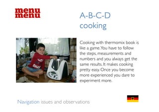 ABCD
                             A-B-C-D
                             cooking
                             Cooking with thermomix book is
                             like a game. You have to follow
                             the steps, measurements and
                             numbers and you always get the
                             same results. It makes cooking
                             pretty easy. O
                                 tt       Once you bbecome
                             more experienced you dare to
                             experiment more
                                          more.



Navigation issues and observations
 