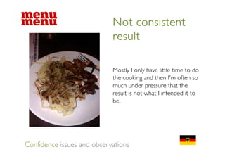Not consistent
                            result

                            Mostly I only have little time to do
                            the cooking and then I'm often so
                                                    Im
                            much under pressure that the
                            result is not what I intended it to
                            be.




Confidence issues and observations
 