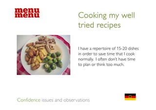 Cooking my well
                            tried recipes

                            I have a repertoire of 15-20 dishes
                            in order to save time that I cook
                            normally. I often don’t have time
                            to plan or think too much.




Confidence issues and observations
 