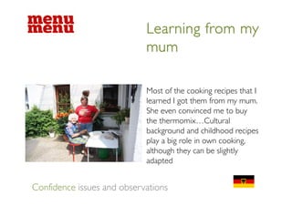 Learning from my
                            mum

                            Most of the cooking recipes that I
                            learned I got them from my mum.
                            She even convinced me to buy
                            the thermomix…Cultural
                            background and childhood recipes
                            play a big role in own cooking,
                            although they can be slightly
                            adapted


Confidence issues and observations
 