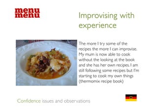 Improvising with
                            experience

                            The
                            Th more I t some of the
                                          try        f th
                            recipes the more I can improvise.
                            My mum is now able to cook
                            without the looking at the book
                            and she has her own recipes. I am
                            still following some recipes but I'm
                            starting to cook my own things
                            (thermomix recipe book)



Confidence issues and observations
 