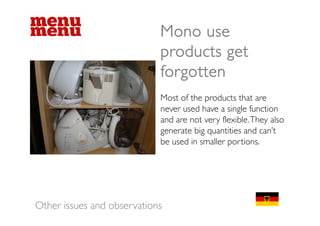 Mono use
                            products get
                            forgotten
                            Most of the products that are
                            never used have a single function
                                                  g
                            and are not very flexible. They also
                            generate big quantities and can’t
                            be
                            b used in smaller portions.
                                  di       ll       i




Other issues and observations
 