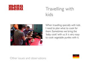 Travelling with
                            kids

                            When t
                            Wh travelling specially with kid
                                        lli        i ll ith kids
                            I need to plan what to cook for
                            them. Sometimes we bring the
                            ‘baby cook’ with us. It is very easy
                            to cook vegetable purées with it.




Other issues and observations
 