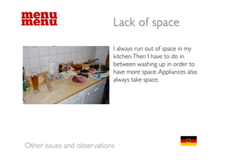 Lack of space

                            I always run out of space in my
                            kitchen. Then I have to do in
                            between washing up in order to
                            b             hi      i    d
                            have more space. Appliances also
                            always take space
                                        space.




Other issues and observations
 