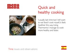 Quick and
                               healthy cooking
                               I usually lack time but I still want
                                       y
                               to eat food I cook myself, it feels
                               healthier this way. Using
                               Thermomix I manage to cook
                               Th          i                    k
                               more healthy and faster.




Time issues and observations
 