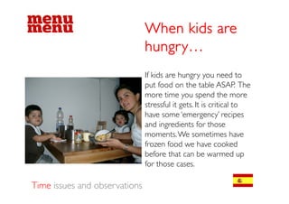 When kids are
                               hungry…
                               If kids are hungry you need to
                                                 g yy
                               put food on the table ASAP. The
                               more time you spend the more
                               stressfull iit gets. I iis criticall to
                                      f             It      ii
                               have some ‘emergency’ recipes
                               and ingredients for those
                               moments. We sometimes have
                               frozen food we have cooked
                               before that can be warmed up
                               for those cases.

Time issues and observations
 