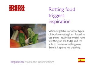 Rotting food
                              triggers
                              inspiration
                              When vegetables or other types
                              of food are rotting I am forced to
                              use them. I really like when I have
                              few things in the fridge and I m
                                                             I’m
                              able to create something nice
                              from it. It sparks my creativity.




Inspiration issues and observations
 