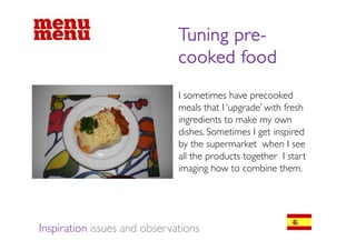 Tuning pre
                                     pre-
                              cooked food
                              I sometimes have precooked
                              meals that I ‘upgrade’ with fresh
                              ingredients to make my own
                              dishes. Sometimes I get inspired
                              by the supermarket when I see
                              all the products t th I start
                                ll th    d t together t t
                              imaging how to combine them.




Inspiration issues and observations
 