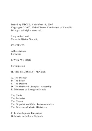 Issued by USCCB, November 14, 2007
Copyright © 2007, United States Conference of Catholic
Bishops. All rights reserved.
Sing to the Lord:
Music in Divine Worship
CONTENTS
Abbreviations
Foreword
I. WHY WE SING
Participation
II. THE CHURCH AT PRAYER
A. The Bishop
B. The Priest
C. The Deacon
D. The Gathered Liturgical Assembly
E. Ministers of Liturgical Music
The Choir
The Psalmist
The Cantor
The Organist and Other Instrumentalists
The Director of Music Ministries
F. Leadership and Formation
G. Music in Catholic Schools
 