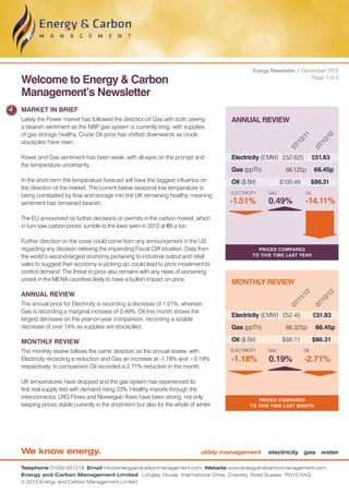 Energy Newsletter / December 2012

Welcome to Energy & Carbon                                                                                             Page 1 of 2


Management’s Newsletter
MARKET IN BRIEF
Lately the Power market has followed the direction of Gas with both seeing             ANNUAL REVIEW
a bearish sentiment as the NBP gas system is currently long, with supplies
of gas storage healthy. Crude Oil price has shifted downwards as crude




                                                                                                                    11


                                                                                                                                   12
                                                                                                                  2/


                                                                                                                                 2/
stockpiles have risen.




                                                                                                                /1


                                                                                                                               /1
                                                                                                              07


                                                                                                                             07
Power and Gas sentiment has been weak, with all eyes on the prompt and                 Electricity (£ MW)	 £52.625 	 £51.83
the temperature uncertainty.
                                                                                       Gas (ppTh)	           66.125p 	 66.45p
In the short term the temperature forecast will have the biggest influence on          Oil ($ Brl)	         $100.49 	 $86.31
the direction of the market. The current below seasonal low temperature is
                                                                                      ELECTRICITY     GAS              OIL
being combatted by flow and storage into the UK remaining healthy, meaning
sentiment has remained bearish.                                                       -1.51%          0.49%            -14.11%
The EU announced no further decisions on permits in the carbon market, which
in turn saw carbon prices’ tumble to the lows seen in 2012 at €6 a ton.

Further direction on the curve could come from any announcement in the US
regarding any decision relieving the impending Fiscal Cliff situation. Data from                  Prices compared
the world’s second-largest economy pertaining to industrial output and retail                   to this time last year

sales to suggest their economy is picking up, could lead to price movement to
control demand. The threat to price also remains with any news of worsening
unrest in the MENA countries likely to have a bullish impact on price.
                                                                                       MONTHLY REVIEW
ANNUAL REVIEW
                                                                                                                    12


                                                                                                                                   12
                                                                                                                  1/


                                                                                                                                 2/
                                                                                                                /1


                                                                                                                               /1
The annual price for Electricity is recording a decrease of 1.51%, whereas
                                                                                                              07


                                                                                                                             07
Gas is recording a marginal increase of 0.49%. Oil this month shows the
                                                                                       Electricity (£ MW)	 £52.45 	          £51.83
largest decrease on the year-on-year comparison, recording a sizable
decrease of over 14% as supplies are stockpiled.                                       Gas (ppTh)	           66.325p 	 66.45p

MONTHLY REVIEW                                                                         Oil ($ Brl)	         $ 88.71	         $86.31
The monthly review follows the same direction as the annual review, with              ELECTRICITY     GAS              OIL

Electricity recording a reduction and Gas an increase at -1.18% and +0.19%             -1.18%         0.19%            -2.71%
respectively. In comparison Oil recorded a 2.71% reduction in the month.

UK temperatures have dropped and the gas system has experienced its
first real supply test with demand rising 23%. Healthy imports through the
interconnector, LNG Flows and Norwegian flows have been strong, not only                          Prices compared
keeping prices stable currently in the short-term but also for the whole of winter.            TO this time last month




We know energy.                                                               utility management      electricity gas water

Telephone 01293 651218 Email info@energyandcarbonmanagement.com Website www.energyandcarbonmanagement.com
Energy and Carbon Management Limited Longley House, International Drive, Crawley, West Sussex, RH10 6AQ
© 2012 Energy and Carbon Management Limited
 