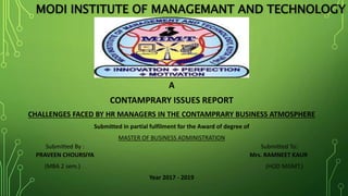 MODI INSTITUTE OF MANAGEMANT AND TECHNOLOGY
A
CONTAMPRARY ISSUES REPORT
CHALLENGES FACED BY HR MANAGERS IN THE CONTAMPRARY BUSINESS ATMOSPHERE
Submitted in partial fulfilment for the Award of degree of
MASTER OF BUSINESS ADMINISTRATION
Submitted By : Submitted To:
PRAVEEN CHOURSIYA Mrs. RAMNEET KAUR
(MBA 2 sem.) (HOD MGMT.)
Year 2017 - 2019
 