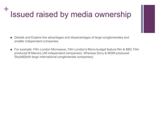 +
Issued raised by media ownership
 Debate and Explore the advantages and disadvantages of large conglomerates and
smaller independent companies.
 For example: Film London Microwave, Film London's Micro-budget feature film & BBC Film
produced Ill Manors (All independent companies). Whereas Sony & MGM produced
Skyfall(Both large international conglomerate companies).
 