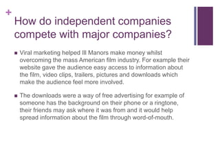 +
How do independent companies
compete with major companies?
 Viral marketing helped Ill Manors make money whilst
overcoming the mass American film industry. For example their
website gave the audience easy access to information about
the film, video clips, trailers, pictures and downloads which
make the audience feel more involved.
 The downloads were a way of free advertising for example of
someone has the background on their phone or a ringtone,
their friends may ask where it was from and it would help
spread information about the film through word-of-mouth.
 